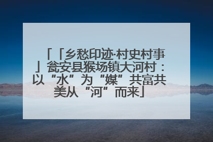 「乡愁印迹·村史村事」瓮安县猴场镇大河村：以“水”为“媒”共富共美从“河”而来