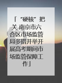 “硬核”把关 南京市六合区市场监管局多措并举开展高考期间市场监管保障工作
