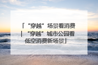 “穿越”场景看消费｜“穿越”城市公园看低空消费新场景