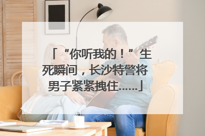 “你听我的！”生死瞬间，长沙特警将男子紧紧拽住……