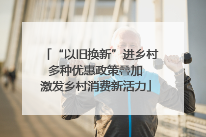 “以旧换新”进乡村 多种优惠政策叠加 激发乡村消费新活力