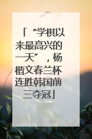 “学棋以来最高兴的一天”，杨楷文春兰杯连胜韩国前三夺冠