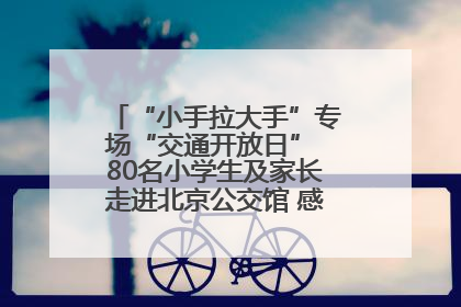 “小手拉大手”专场“交通开放日” 80名小学生及家长走进北京公交馆 感受百年公交文化