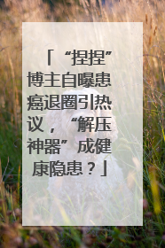 “捏捏”博主自曝患癌退圈引热议，“解压神器”成健康隐患？