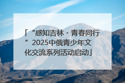 “感知吉林・青春同行”2025中俄青少年文化交流系列活动启动