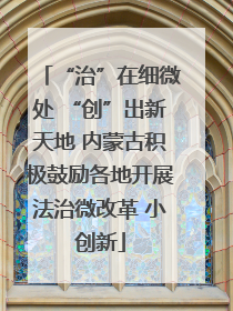 “治”在细微处 “创”出新天地 内蒙古积极鼓励各地开展法治微改革 小创新