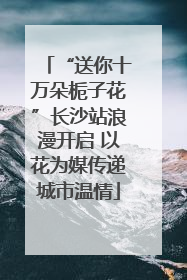 “送你十万朵栀子花”长沙站浪漫开启 以花为媒传递城市温情