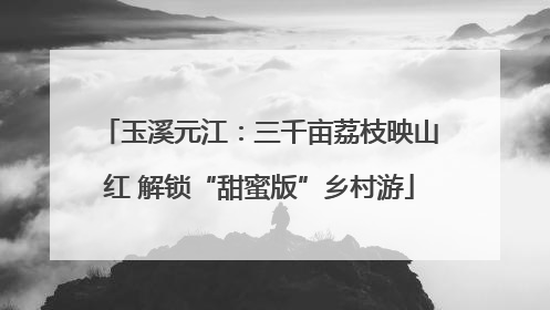 玉溪元江：三千亩荔枝映山红 解锁“甜蜜版”乡村游