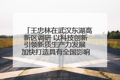王忠林在武汉东湖高新区调研 以科技创新引领新质生产力发展 加快打造具有全国影响力的科技创新高地