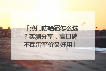 热门防晒霜怎么选？实测分享，高口碑不踩雷平价又好用