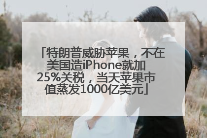 特朗普威胁苹果，不在美国造iPhone就加25%关税，当天苹果市值蒸发1000亿美元