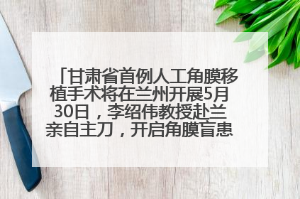 甘肃省首例人工角膜移植手术将在兰州开展5月30日，李绍伟教授赴兰亲自主刀，开启角膜盲患者复明新纪元