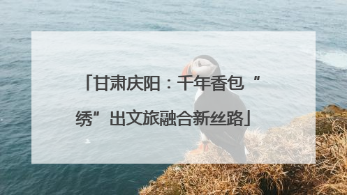 甘肃庆阳：千年香包“绣”出文旅融合新丝路