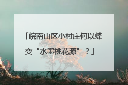 皖南山区小村庄何以蝶变“水墨桃花源”？