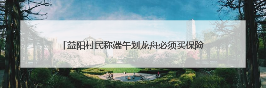 益阳村民称端午划龙舟必须买保险，镇政府：是为其安全着想，一支队伍保费1500元到2500元
