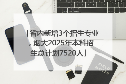 省内新增3个招生专业，烟大2025年本科招生总计划7520人