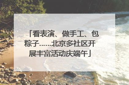 看表演、做手工、包粽子……北京多社区开展丰富活动庆端午