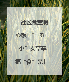 社区食堂暖心饭 “一老一小”安享幸福“食”光