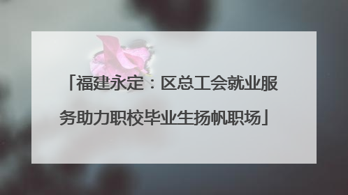 福建永定：区总工会就业服务助力职校毕业生扬帆职场