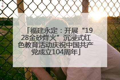 福建永定：开展“1928金砂烽火”沉浸式红色教育活动庆祝中国共产党成立104周年