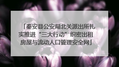 秦安县公安局北关派出所扎实推进“三大行动”织密出租房屋与流动人口管理安全网
