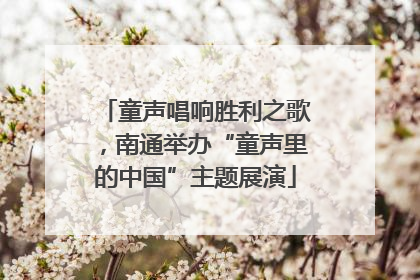 童声唱响胜利之歌，南通举办“童声里的中国”主题展演