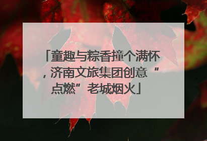 童趣与粽香撞个满怀，济南文旅集团创意“点燃”老城烟火