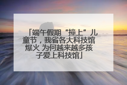 端午假期“撞上”儿童节，我省各大科技馆爆火 为何越来越多孩子爱上科技馆