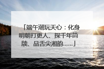 端午潮玩天心：化身明朝打更人、探千年简牍、品舌尖湘韵……