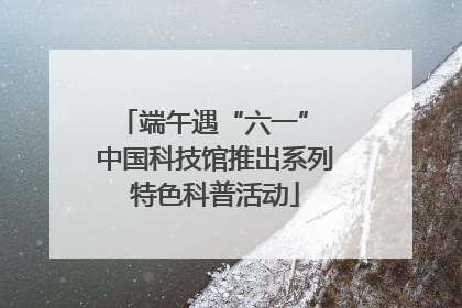 端午遇“六一” 中国科技馆推出系列特色科普活动