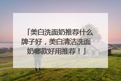 美白洗面奶推荐什么牌子好，美白清洁洗面奶哪款好用推荐！