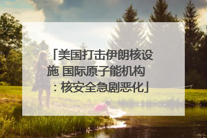 美国打击伊朗核设施 国际原子能机构：核安全急剧恶化
