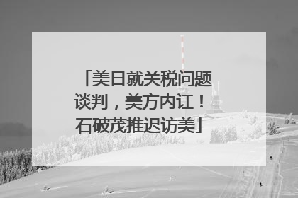 美日就关税问题谈判，美方内讧！石破茂推迟访美