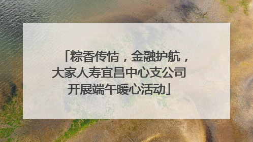 粽香传情，金融护航，大家人寿宜昌中心支公司开展端午暖心活动
