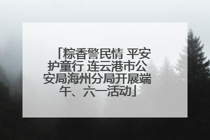 粽香警民情 平安护童行 连云港市公安局海州分局开展端午、六一活动