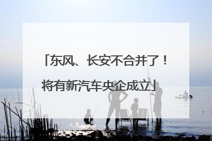 东风、长安不合并了！将有新汽车央企成立