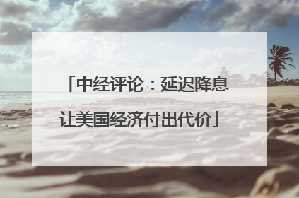 中经评论：延迟降息让美国经济付出代价
