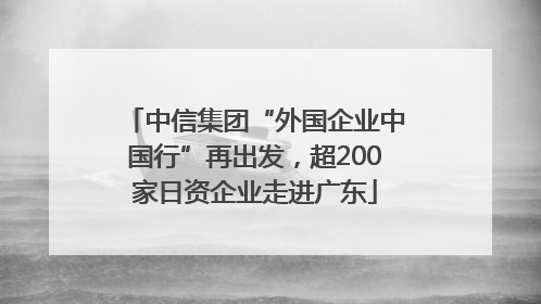 中信集团“外国企业中国行”再出发，超200家日资企业走进广东