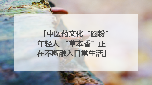中医药文化“圈粉”年轻人 “草本香”正在不断融入日常生活