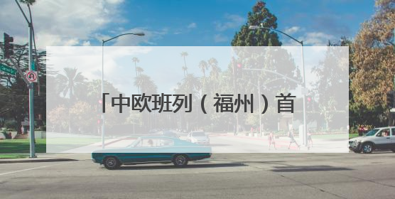 中欧班列（福州）首趟中亚回程专列抵榕