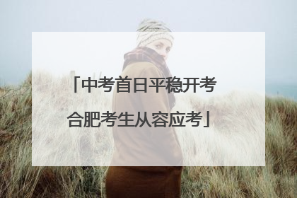 中考首日平稳开考 合肥考生从容应考