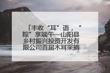 丰收“耳”语，“粽”享端午—山阳县乡村振兴投资开发有限公司首届木耳采摘活动盛大启幕