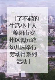 了不起的生活小主人 绵阳市安州区调元路幼儿园举行劳动月系列活动