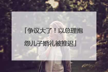 争议大了！以总理抱怨儿子婚礼被推迟