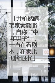 井柏然晒宅家素颜照，自称“中年男子”：一直在看剧本，在家比剧组还忙