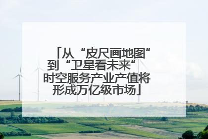 从“皮尺画地图”到“卫星看未来” 时空服务产业产值将形成万亿级市场