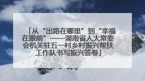从“出路在哪里”到“幸福在眼前”——湖南省人大常委会机关驻五一村乡村振兴帮扶工作队书写振兴答卷