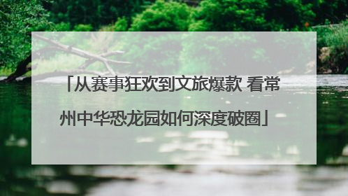 从赛事狂欢到文旅爆款 看常州中华恐龙园如何深度破圈