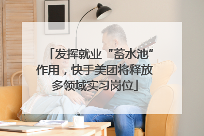 发挥就业“蓄水池”作用，快手美团将释放多领域实习岗位