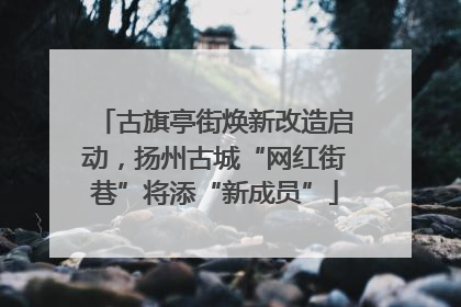 古旗亭街焕新改造启动，扬州古城“网红街巷”将添“新成员”
